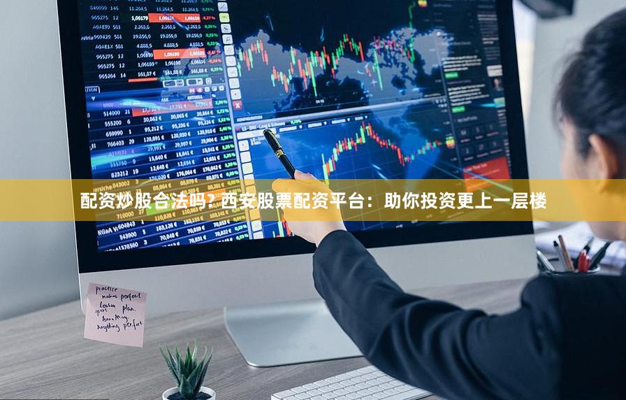配资炒股合法吗? 西安股票配资平台：助你投资更上一层楼