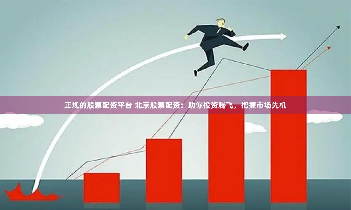 正规的股票配资平台 北京股票配资：助你投资腾飞，把握市场先机