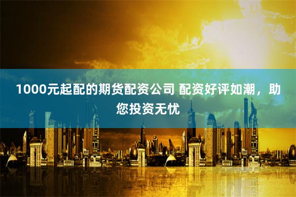 1000元起配的期货配资公司 配资好评如潮，助您投资无忧