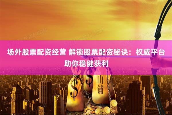 场外股票配资经营 解锁股票配资秘诀：权威平台助你稳健获利