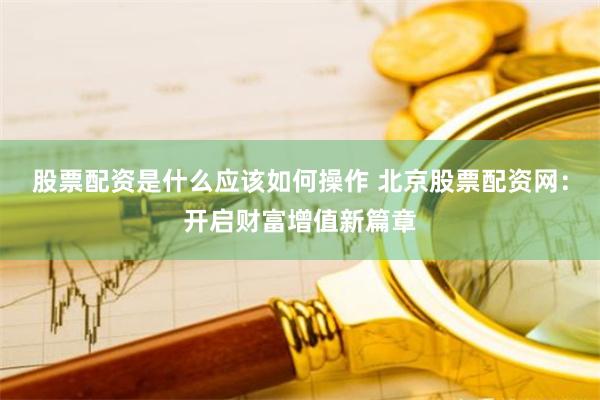 股票配资是什么应该如何操作 北京股票配资网：开启财富增值新篇章