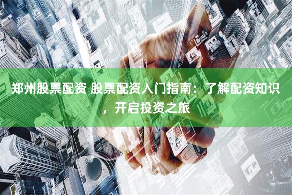 郑州股票配资 股票配资入门指南：了解配资知识，开启投资之旅