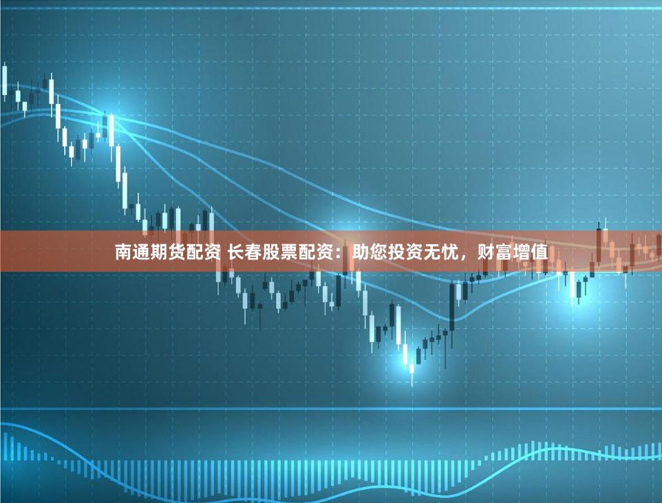 南通期货配资 长春股票配资：助您投资无忧，财富增值