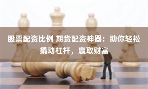 股票配资比例 期货配资神器：助你轻松撬动杠杆，赢取财富