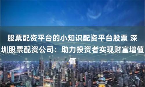 股票配资平台的小知识配资平台股票 深圳股票配资公司：助力投资者实现财富增值