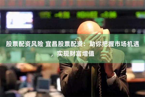 股票配资风险 宜昌股票配资：助你把握市场机遇，实现财富增值