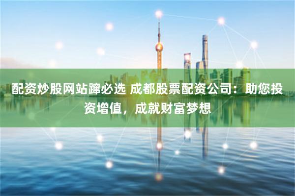 配资炒股网站蹿必选 成都股票配资公司：助您投资增值，成就财富梦想